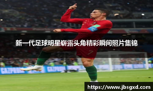 新一代足球明星崭露头角精彩瞬间照片集锦